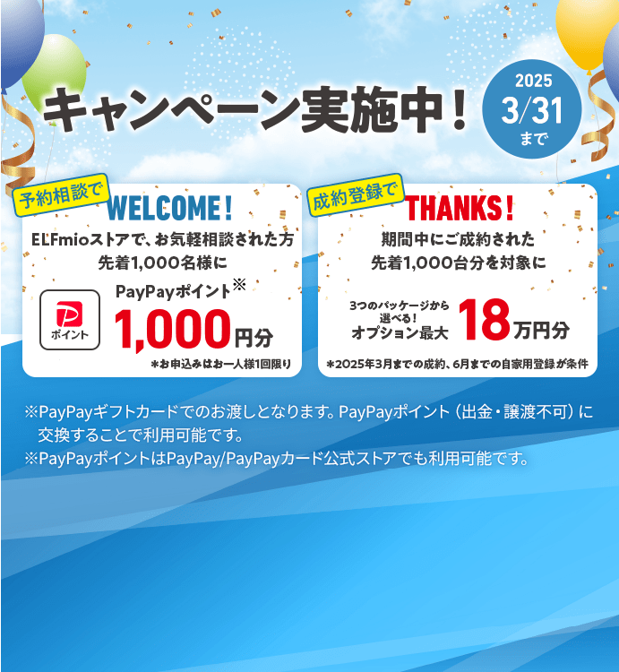 キャンペーン実施中 2025年3月31日まで 予約相談でWELCOME! ELFmioストアで、お気軽相談された方先着1,000名様にPayPayポイント※ 1,000円分 ※お申込みはお一人様1回限り 成約登録でTHANKS! 期間中にご成約された先着1,000台分を対象に3つのパッケージから選べる！ オプション最大18万円分 ＊2025年3月までの成約、6月までの自家用登録が条件 ※PayPayギフトカードでのお渡しとなります。PayPayポイント（出金・譲渡不可）に交換することで利用可能です。 ※PayPayポイントはPayPay/PayPayカード公式ストアでも利用可能です。